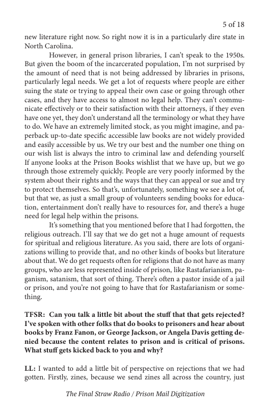 5018  new literature right now. So right now it is in a particularly dire state in North Carolina.  However, in general prison libraries, T can’t speak to the 1950s. But given the boom of the incarcerated population, I’m not surprised by the amount of need that is not being addressed by libraries in prisons, particularly legal needs. We get a lot of requests where people are either suing the state or trying to appeal their own case or going through other cases, and they have access to almost no legal help. They can’t commu- nicate effectively o to their satisfaction with their attorneys, if they even have one yet, they don’t understand all the terminology or what they have to do. We have an extremely limited stock, as you might imagine, and pa- perback up-to-date specific accessible law books are not widely provided and easily accessible by us. We try our best and the number one thing on our wish st is always the intro to criminal law and defending yourself If anyone looks at the Prison Books wishlist that we have up, but we go through those extremely quickly. People are very poorly informed by the system about their rights and the ways that they can appeal or sue and try to protect themselves. So that’s, unfortunately, something we see a lot of, but that we, as just a small group of volunteers sending books for educa- tion, entertainment don’t really have to resources for, and there’s a huge need for legal help within the prisons.  Its something that you mentioned before that I had forgotten, the religious outreach. I’ll say that we do get not a huge amount of requests for spiritual and religious literature. As you said, there are lots of organi- zations willing to provide that, and no other kinds of books but literature about that. We do get requests often for religions that do not have as many ‘groups, who are less represented inside of prison, like Rastafarianism, pa- ganism, satanism, that sort of thing. There’s often a pastor inside of a jail or prison, and you’re not going to have that for Rastafarianism or some- thing.  TESR: Can you talk a little bit about the stuff that that gets rejected? T’ve spoken with other folks that do books to prisoners and hear about books by Franz Fanon, or George Jackson, or Angela Davis getting de- nied because the content relates to prison and is critical of prisons. ‘What stuff gets kicked back to you and why?  LL: T wanted to add a little bit of perspective on rejections that we had gotten. Firstly, zines, because we send zines all across the country, just  The Final Straw Radio / Prison Mail Digitization 